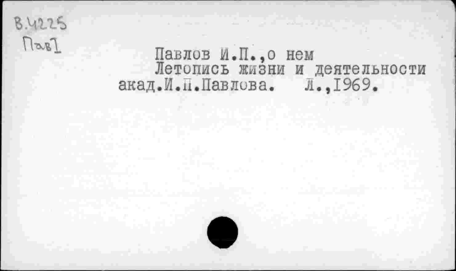 ﻿г.чггъ
Павлов И.П.,о нем
Летопись жизни и деятельности акад.Й.П.Павлова. л.,1969.